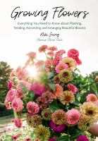 Growing flowers : everything you need to know about planting, tending, harvesting and arranging beautiful blooms