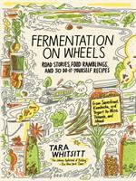 Fermentation on wheels : road stories, food ramblings, and 50 do-it-yourself recipes from sauerkraut, kombucha, and yogurt to miso, tempeh, and mead
